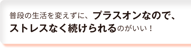 普段の生活を変えずに、プラスオンなので、ストレスなく続けられるのがいい！