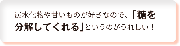 炭水化物や甘いものが好きなので、「糖を分解してくれる」というのがうれしい！